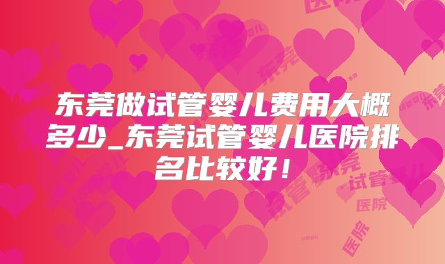 东莞做试管婴儿费用大概多少_东莞试管婴儿医院排名比较好！