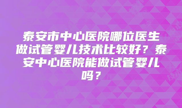 泰安市中心医院哪位医生做试管婴儿技术比较好？泰安中心医院能做试管婴儿吗？