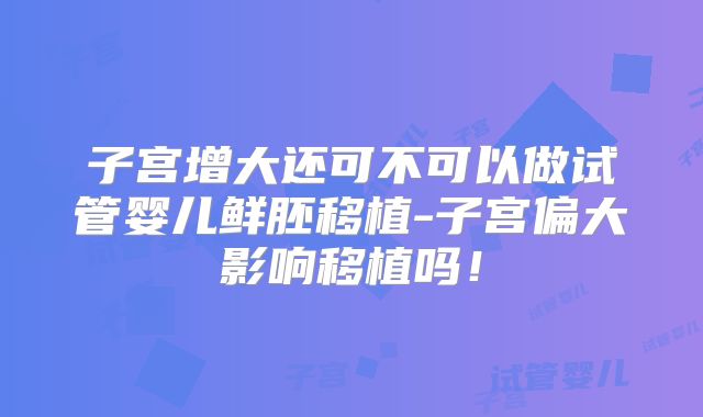 子宫增大还可不可以做试管婴儿鲜胚移植-子宫偏大影响移植吗！