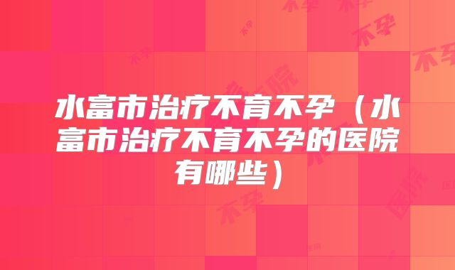 水富市治疗不育不孕（水富市治疗不育不孕的医院有哪些）