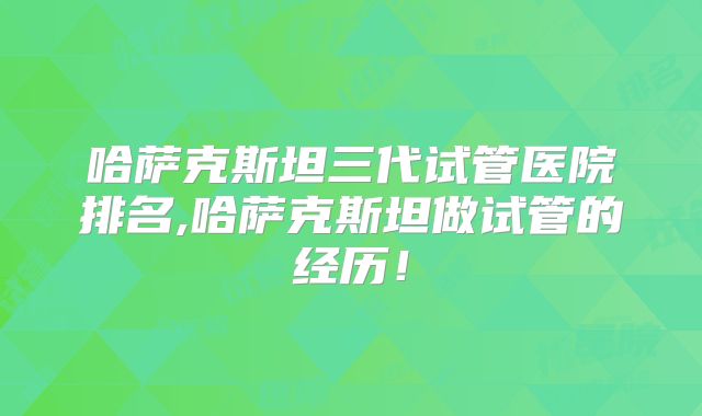 哈萨克斯坦三代试管医院排名,哈萨克斯坦做试管的经历！