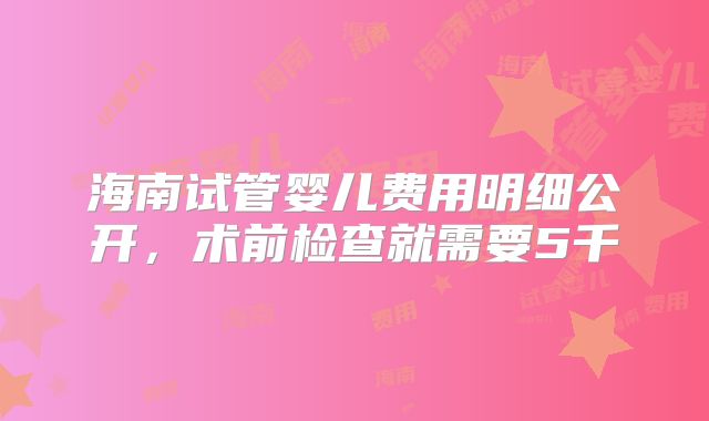 海南试管婴儿费用明细公开,术前检查就需要5千