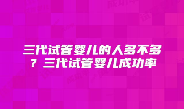 三代试管婴儿的人多不多?三代试管婴儿成功率