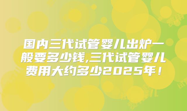 国内三代试管婴儿出炉一般要多少钱,三代试管婴儿费用大约多少2025年！