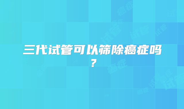 三代试管可以筛除癌症吗？
