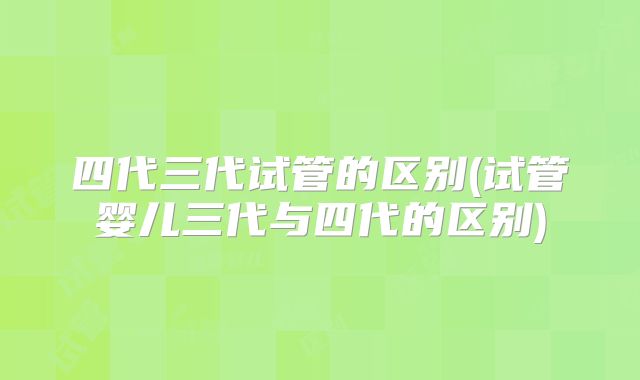 四代三代试管的区别(试管婴儿三代与四代的区别)