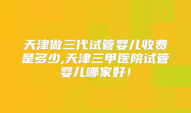 天津做三代试管婴儿收费是多少,天津三甲医院试管婴儿哪家好!