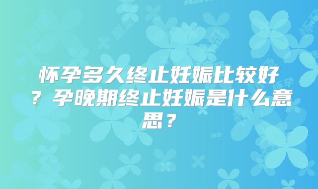 怀孕多久终止妊娠比较好？孕晚期终止妊娠是什么意思？