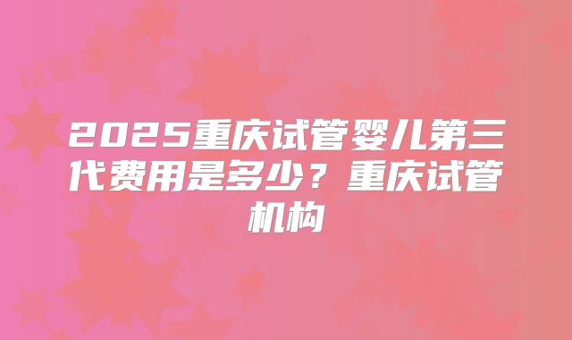 2025重庆试管婴儿第三代费用是多少？重庆试管机构