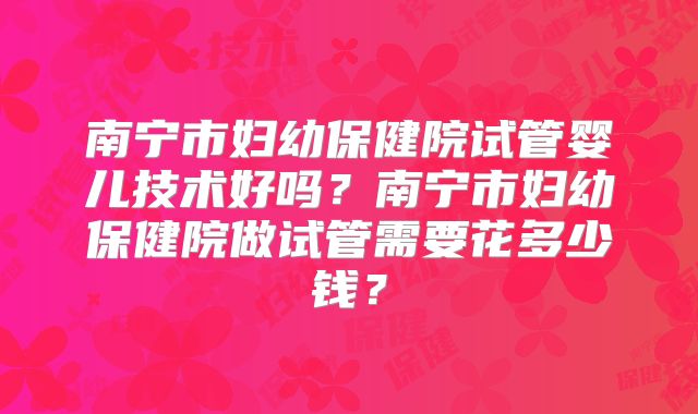 南宁市妇幼保健院试管婴儿技术好吗？南宁市妇幼保健院做试管需要花多少钱？