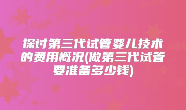 探讨第三代试管婴儿技术的费用概况(做第三代试管要准备多少钱)