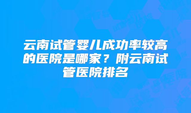 云南试管婴儿成功率较高的医院是哪家？附云南试管医院排名