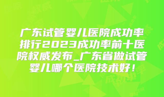 广东试管婴儿医院成功率排行2023成功率前十医院权威发布_广东省做试管婴儿哪个医院技术好!