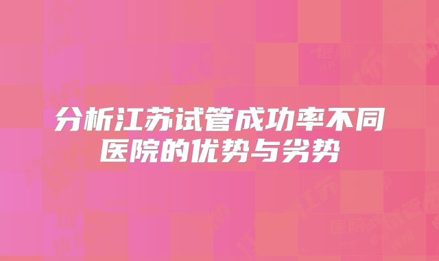 分析江苏试管成功率不同医院的优势与劣势
