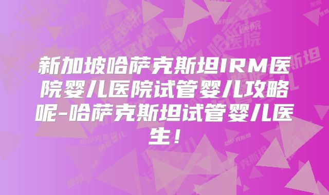 新加坡哈萨克斯坦IRM医院婴儿医院试管婴儿攻略呢-哈萨克斯坦试管婴儿医生！