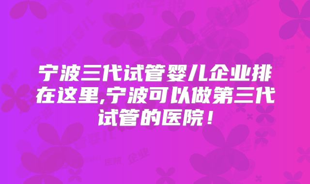 宁波三代试管婴儿企业排在这里,宁波可以做第三代试管的医院！
