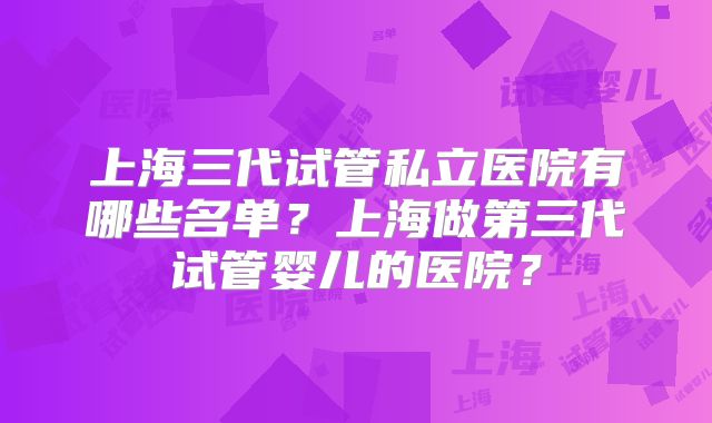 上海三代试管私立医院有哪些名单?上海做第三代试管婴儿的医院?
