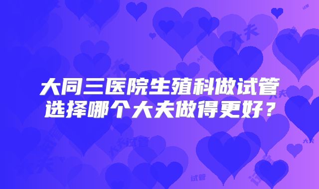 大同三医院生殖科做试管选择哪个大夫做得更好?