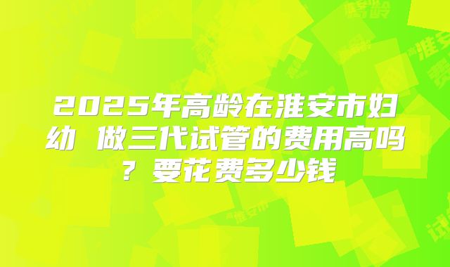 2025年高龄在淮安市妇幼 做三代试管的费用高吗?要花费多少钱
