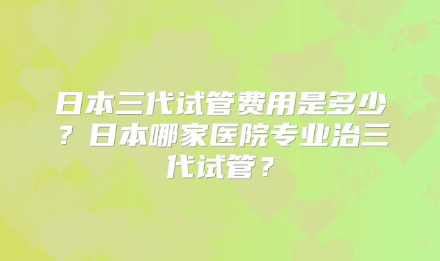 日本三代试管费用是多少？日本哪家医院专业治三代试管？