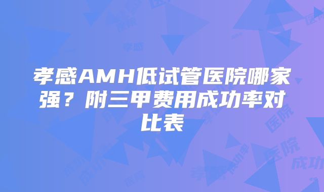 孝感AMH低试管医院哪家强？附三甲费用成功率对比表