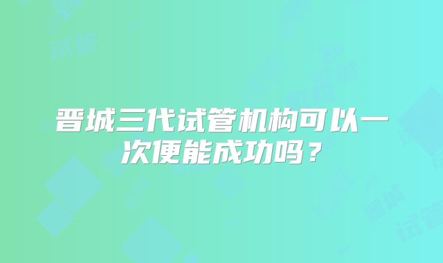 晋城三代试管机构可以一次便能成功吗？