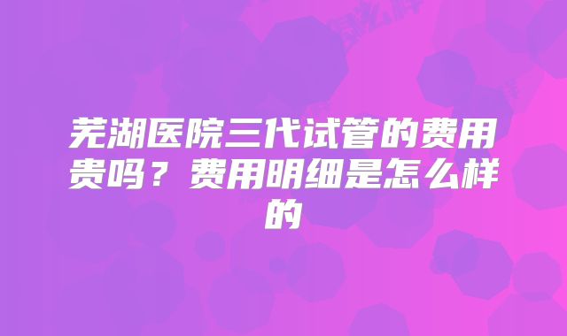 芜湖医院三代试管的费用贵吗？费用明细是怎么样的