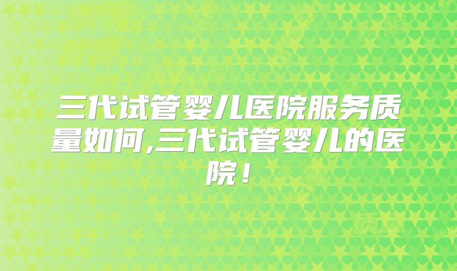 三代试管婴儿医院服务质量如何,三代试管婴儿的医院！