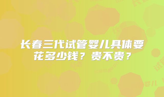 长春三代试管婴儿具体要花多少钱？贵不贵？