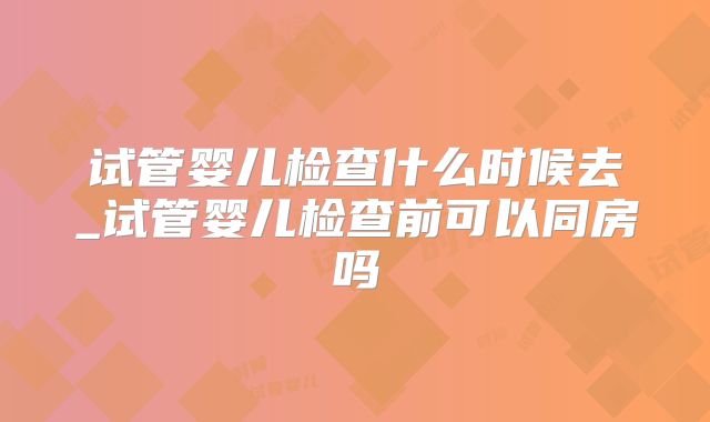 试管婴儿检查什么时候去_试管婴儿检查前可以同房吗