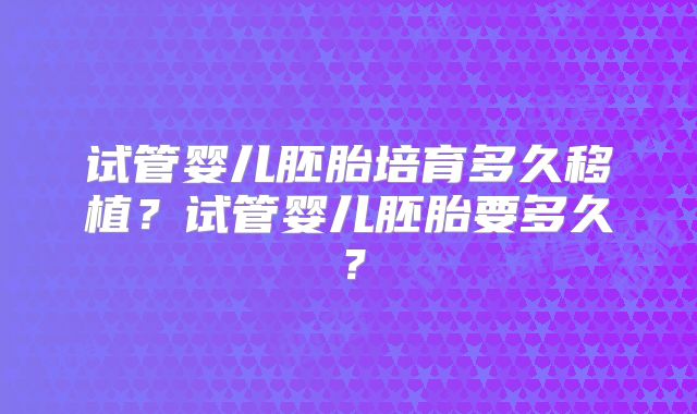 试管婴儿胚胎培育多久移植？试管婴儿胚胎要多久？