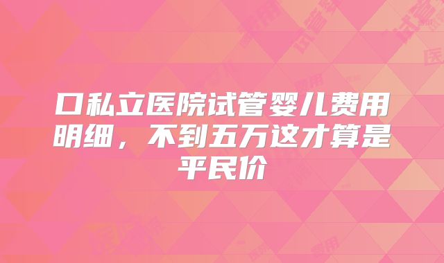 口私立医院试管婴儿费用明细，不到五万这才算是平民价