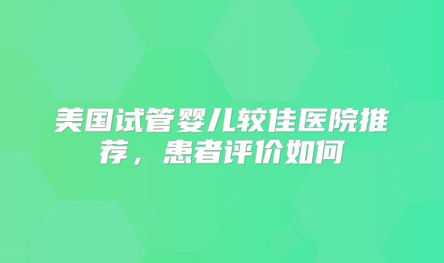美国试管婴儿较佳医院推荐，患者评价如何