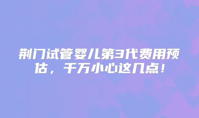荆门试管婴儿第3代费用预估,千万小心这几点!
