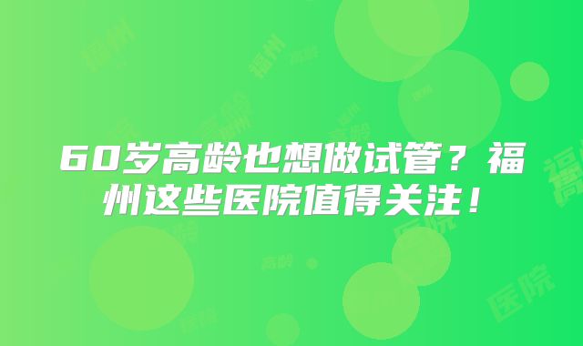 60岁高龄也想做试管？福州这些医院值得关注！