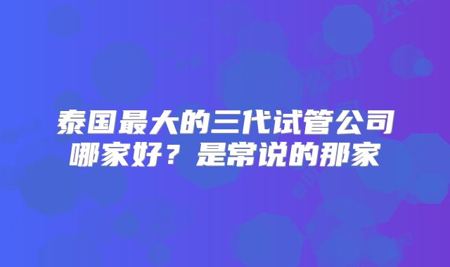 泰国最大的三代试管公司哪家好？是常说的那家