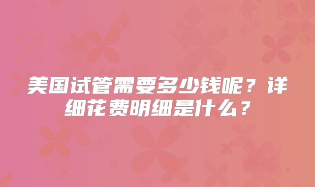美国试管需要多少钱呢？详细花费明细是什么？