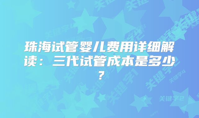 珠海试管婴儿费用详细解读：三代试管成本是多少？