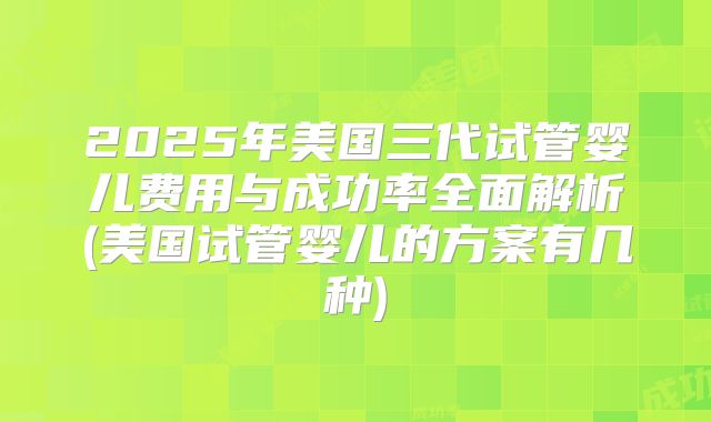 2025年美国三代试管婴儿费用与成功率全面解析(美国试管婴儿的方案有几种)
