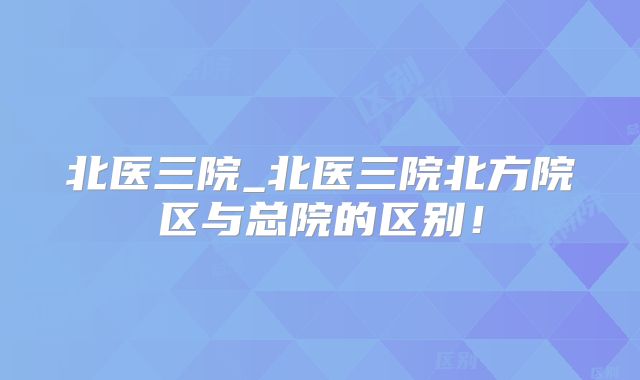北医三院_北医三院北方院区与总院的区别！