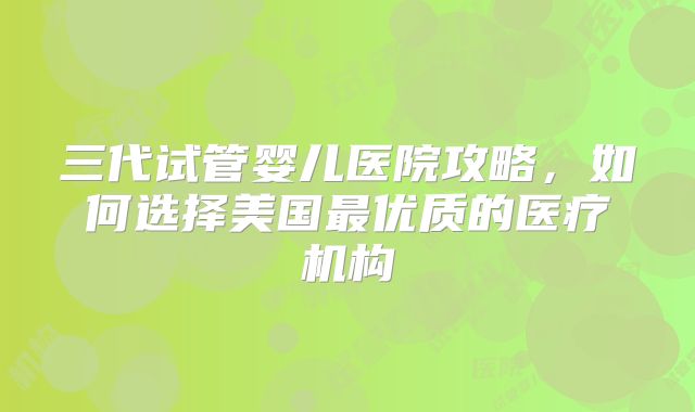 三代试管婴儿医院攻略，如何选择美国最优质的医疗机构