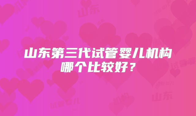 山东第三代试管婴儿机构哪个比较好?