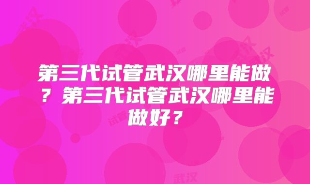 第三代试管武汉哪里能做?第三代试管武汉哪里能做好?