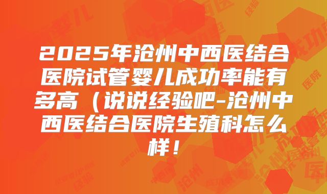 2025年沧州中西医结合医院试管婴儿成功率能有多高（说说经验吧-沧州中西医结合医院生殖科怎么样！