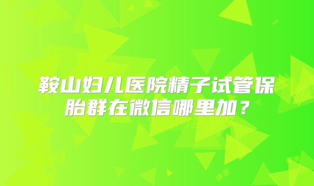 鞍山妇儿医院精子试管保胎群在微信哪里加?