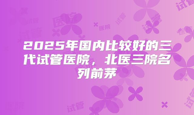 2025年国内比较好的三代试管医院，北医三院名列前茅