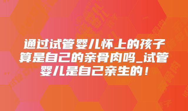 通过试管婴儿怀上的孩子算是自己的亲骨肉吗_试管婴儿是自己亲生的！