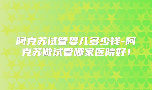 阿克苏试管婴儿多少钱-阿克苏做试管哪家医院好！