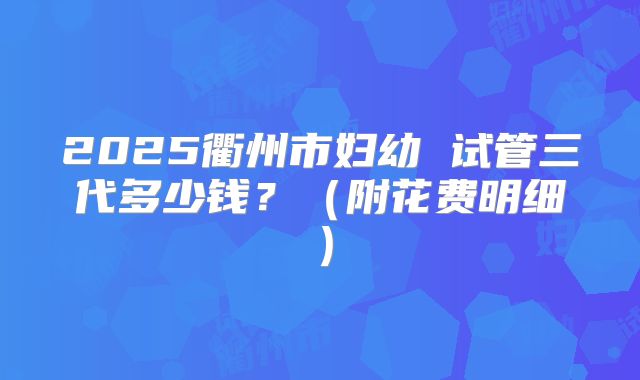 2025衢州市妇幼 试管三代多少钱？（附花费明细）
