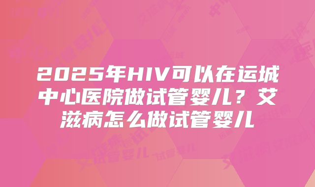 2025年HIV可以在运城中心医院做试管婴儿？艾滋病怎么做试管婴儿